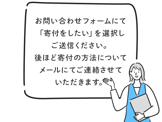 お問い合わせフォームにて「寄付をしたい」を選択しご送信ください。後ほど寄付の方法についてメールにてご連絡させていただきます。